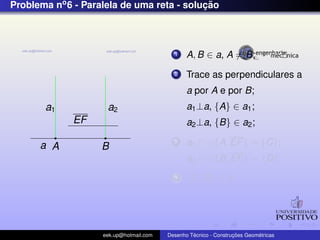 Problema no6 - Paralela de uma reta - soluc¸ ˜ao
EF
a A B
a1 a2
1 A, B ∈ a, A = B;
2 Trace as perpendiculares a
a por A e por B;
a1⊥a, {A} ∈ a1;
a2⊥a, {B} ∈ a2;
3 a1 ∩ {A, EF} = {C};
a2 ∩ {B, EF} = {D};
4 {C, D} ∈ b;
eek.up@hotmail.com Desenho T´ecnico - Construc¸ ˜oes Geom´etricas
 