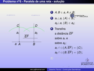 Problema no6 - Paralela de uma reta - soluc¸ ˜ao
EF
a A B
a1 a2
C D
1 A, B ∈ a, A = B;
2 a1⊥a, {A} ∈ a1;
a2⊥a, {B} ∈ a2;
3 Transﬁra
a distˆancia EF
sobre a1 e
sobre a2;
a1 ∩ {A, EF} = {C};
a2 ∩ {B, EF} = {D};
4 {C, D} ∈ b;
eek.up@hotmail.com Desenho T´ecnico - Construc¸ ˜oes Geom´etricas
 
