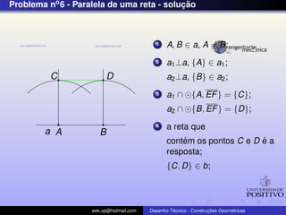 Problema no6 - Paralela de uma reta - soluc¸ ˜ao
a A B
C D
1 A, B ∈ a, A = B;
2 a1⊥a, {A} ∈ a1;
a2⊥a, {B} ∈ a2;
3 a1 ∩ {A, EF} = {C};
a2 ∩ {B, EF} = {D};
4 a reta que
cont´em os pontos C e D ´e a
resposta;
{C, D} ∈ b;
eek.up@hotmail.com Desenho T´ecnico - Construc¸ ˜oes Geom´etricas
 