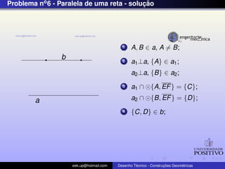 Problema no6 - Paralela de uma reta - soluc¸ ˜ao
a
b
1 A, B ∈ a, A = B;
2 a1⊥a, {A} ∈ a1;
a2⊥a, {B} ∈ a2;
3 a1 ∩ {A, EF} = {C};
a2 ∩ {B, EF} = {D};
4 {C, D} ∈ b;
eek.up@hotmail.com Desenho T´ecnico - Construc¸ ˜oes Geom´etricas
 