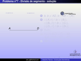Problema no7 - Divis˜ao de segmento - soluc¸ ˜ao
A D
1 b, b = AD, b ∩ AD = {A};
2 {A, r} ∩ b = {B1},
{B1, r} ∩ b = {C1},
{C1, r} ∩ b = {D1};
3 D1D;
4 C1C//D1D, {C} ∈ AD ;
B1B//D1D, {B} ∈ AD;
5 AB = BC = CD;
eek.up@hotmail.com Desenho T´ecnico - Construc¸ ˜oes Geom´etricas
 