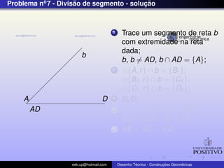 Problema no7 - Divis˜ao de segmento - soluc¸ ˜ao
AD
b
A D
1 Trace um segmento de reta b
com extremidade na reta
dada;
b, b = AD, b ∩ AD = {A};
2 {A, r} ∩ b = {B1},
{B1, r} ∩ b = {C1},
{C1, r} ∩ b = {D1};
3 D1D;
4 C1C//D1D, {C} ∈ AD ;
B1B//D1D, {B} ∈ AD;
5 AB = BC = CD;
eek.up@hotmail.com Desenho T´ecnico - Construc¸ ˜oes Geom´etricas
 