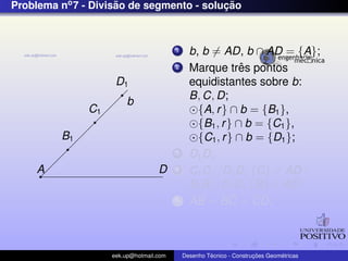 Problema no7 - Divis˜ao de segmento - soluc¸ ˜ao
b
A D
B1
C1
D1
1 b, b = AD, b ∩ AD = {A};
2 Marque trˆes pontos
equidistantes sobre b:
B, C, D;
{A, r} ∩ b = {B1},
{B1, r} ∩ b = {C1},
{C1, r} ∩ b = {D1};
3 D1D;
4 C1C//D1D, {C} ∈ AD ;
B1B//D1D, {B} ∈ AD;
5 AB = BC = CD;
eek.up@hotmail.com Desenho T´ecnico - Construc¸ ˜oes Geom´etricas
 