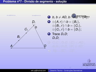 Problema no7 - Divis˜ao de segmento - soluc¸ ˜ao
b
A D
B1
C1
D1
1 b, b = AD, b ∩ AD = {A};
2 {A, r} ∩ b = {B1},
{B1, r} ∩ b = {C1},
{C1, r} ∩ b = {D1};
3 Trace D1D;
D1D;
4 C1C//D1D, {C} ∈ AD ;
B1B//D1D, {B} ∈ AD;
5 AB = BC = CD;
eek.up@hotmail.com Desenho T´ecnico - Construc¸ ˜oes Geom´etricas
 