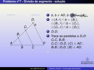 Problema no7 - Divis˜ao de segmento - soluc¸ ˜ao
b
A
B C
D
B1
C1
D1
1 b, b = AD, b ∩ AD = {A};
2 {A, r} ∩ b = {B1},
{B1, r} ∩ b = {C1},
{C1, r} ∩ b = {D1};
3 D1D;
4 Trace as parelelas a D1D:
C1C, B1B;
C1C//D1D, {C} ∈ AD ;
B1B//D1D, {B} ∈ AD;
5 AB = BC = CD;
eek.up@hotmail.com Desenho T´ecnico - Construc¸ ˜oes Geom´etricas
 