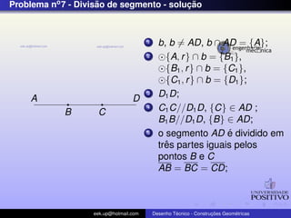 Problema no7 - Divis˜ao de segmento - soluc¸ ˜ao
A
B C
D
1 b, b = AD, b ∩ AD = {A};
2 {A, r} ∩ b = {B1},
{B1, r} ∩ b = {C1},
{C1, r} ∩ b = {D1};
3 D1D;
4 C1C//D1D, {C} ∈ AD ;
B1B//D1D, {B} ∈ AD;
5 o segmento AD ´e dividido em
trˆes partes iguais pelos
pontos B e C
AB = BC = CD;
eek.up@hotmail.com Desenho T´ecnico - Construc¸ ˜oes Geom´etricas
 