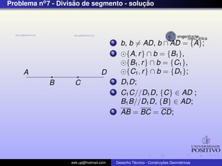 Problema no7 - Divis˜ao de segmento - soluc¸ ˜ao
A
B C
D
1 b, b = AD, b ∩ AD = {A};
2 {A, r} ∩ b = {B1},
{B1, r} ∩ b = {C1},
{C1, r} ∩ b = {D1};
3 D1D;
4 C1C//D1D, {C} ∈ AD ;
B1B//D1D, {B} ∈ AD;
5 AB = BC = CD;
eek.up@hotmail.com Desenho T´ecnico - Construc¸ ˜oes Geom´etricas
 