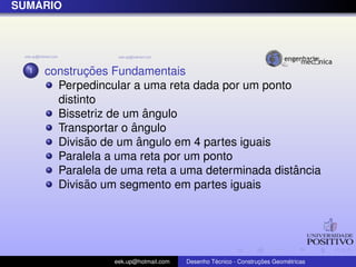 SUM ´ARIO
1 construc¸ ˜oes Fundamentais
Perpedincular a uma reta dada por um ponto
distinto
Bissetriz de um ˆangulo
Transportar o ˆangulo
Divis˜ao de um ˆangulo em 4 partes iguais
Paralela a uma reta por um ponto
Paralela de uma reta a uma determinada distˆancia
Divis˜ao um segmento em partes iguais
eek.up@hotmail.com Desenho T´ecnico - Construc¸ ˜oes Geom´etricas
 