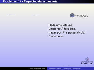 Problema no1 - Perpedincular a uma reta
Dada uma reta a e
um ponto P fora dela,
trac¸ar por P a perpendicular
`a reta dada.
eek.up@hotmail.com Desenho T´ecnico - Construc¸ ˜oes Geom´etricas
 
