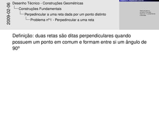 Problema no1 - Perpedincular a uma reta
Dada uma reta a e
um ponto P fora dela,
trac¸ar por P a perpendicular
`a reta dada.
2009-02-06
Desenho T´ecnico - Construc¸ ˜oes Geom´etricas
Construc¸ ˜oes Fundamentais
Perpedincular a uma reta dada por um ponto distinto
Problema no1 - Perpedincular a uma reta
Deﬁnic¸ ˜ao: duas retas s˜ao ditas perpendiculares quando
possuem um ponto em comum e formam entre si um ˆangulo de
90o
 