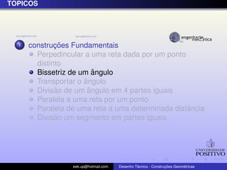 T ´OPICOS
1 construc¸ ˜oes Fundamentais
Perpedincular a uma reta dada por um ponto
distinto
Bissetriz de um ˆangulo
Transportar o ˆangulo
Divis˜ao de um ˆangulo em 4 partes iguais
Paralela a uma reta por um ponto
Paralela de uma reta a uma determinada distˆancia
Divis˜ao um segmento em partes iguais
eek.up@hotmail.com Desenho T´ecnico - Construc¸ ˜oes Geom´etricas
 