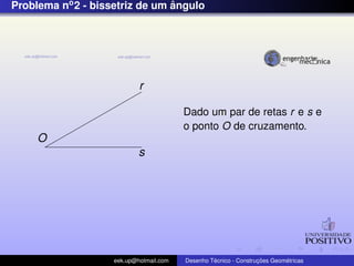 Problema no2 - bissetriz de um ˆangulo
O
r
s
Dado um par de retas r e s e
o ponto O de cruzamento.
eek.up@hotmail.com Desenho T´ecnico - Construc¸ ˜oes Geom´etricas
 