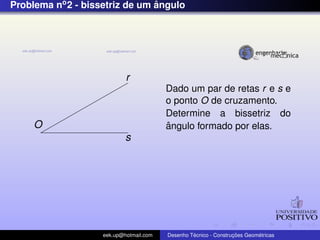 Problema no2 - bissetriz de um ˆangulo
O
r
s
Dado um par de retas r e s e
o ponto O de cruzamento.
Determine a bissetriz do
ˆangulo formado por elas.
eek.up@hotmail.com Desenho T´ecnico - Construc¸ ˜oes Geom´etricas
 