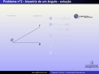 Problema no2 - bissetriz de um ˆangulo - soluc¸ ˜ao
O
r
s
1 γ = {O, r};
2 γ ∩ r = {A};
γ ∩ s = {B};
3 β1 = {A, r1};
β2 = {B, r1};
4 I = β1 ∩ β2;
5 r1 ⊂ {O, I};
eek.up@hotmail.com Desenho T´ecnico - Construc¸ ˜oes Geom´etricas
 