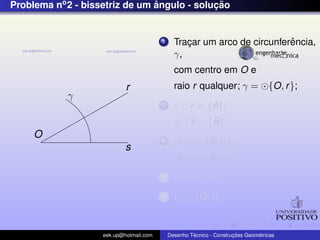 Problema no2 - bissetriz de um ˆangulo - soluc¸ ˜ao
O
r
s
γ
1 Trac¸ar um arco de circunferˆencia,
γ,
com centro em O e
raio r qualquer; γ = {O, r};
2 γ ∩ r = {A};
γ ∩ s = {B};
3 β1 = {A, r1};
β2 = {B, r1};
4 I = β1 ∩ β2;
5 r1 ⊂ {O, I};
eek.up@hotmail.com Desenho T´ecnico - Construc¸ ˜oes Geom´etricas
 