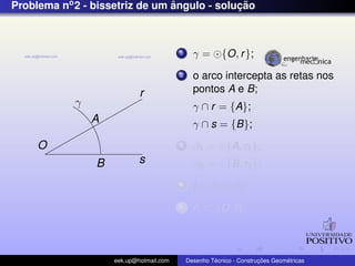 Problema no2 - bissetriz de um ˆangulo - soluc¸ ˜ao
O
r
s
γ
A
B
1 γ = {O, r};
2 o arco intercepta as retas nos
pontos A e B;
γ ∩ r = {A};
γ ∩ s = {B};
3 β1 = {A, r1};
β2 = {B, r1};
4 I = β1 ∩ β2;
5 r1 ⊂ {O, I};
eek.up@hotmail.com Desenho T´ecnico - Construc¸ ˜oes Geom´etricas
 