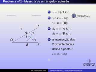Problema no2 - bissetriz de um ˆangulo - soluc¸ ˜ao
O
r
s
γ
A
B
β1
β2
I
1 γ = {O, r};
2 γ ∩ r = {A};
γ ∩ s = {B};
3 β1 = {A, r1};
β2 = {B, r1};
4 a intersecc¸ ˜ao das
2 circunferˆencias
deﬁne o ponto I;
I = β1 ∩ β2;
5 r1 ⊂ {O, I};
eek.up@hotmail.com Desenho T´ecnico - Construc¸ ˜oes Geom´etricas
 