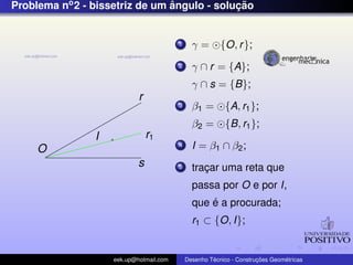 Problema no2 - bissetriz de um ˆangulo - soluc¸ ˜ao
O
r
s
I r1
1 γ = {O, r};
2 γ ∩ r = {A};
γ ∩ s = {B};
3 β1 = {A, r1};
β2 = {B, r1};
4 I = β1 ∩ β2;
5 trac¸ar uma reta que
passa por O e por I,
que ´e a procurada;
r1 ⊂ {O, I};
eek.up@hotmail.com Desenho T´ecnico - Construc¸ ˜oes Geom´etricas
 
