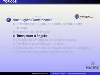 T ´OPICOS
1 construc¸ ˜oes Fundamentais
Perpedincular a uma reta dada por um ponto
distinto
Bissetriz de um ˆangulo
Transportar o ˆangulo
Divis˜ao de um ˆangulo em 4 partes iguais
Paralela a uma reta por um ponto
Paralela de uma reta a uma determinada distˆancia
Divis˜ao um segmento em partes iguais
eek.up@hotmail.com Desenho T´ecnico - Construc¸ ˜oes Geom´etricas
 