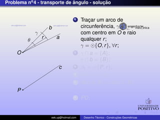 Problema no4 - transporte de ˆangulo - soluc¸ ˜ao
b
a
O
θ
c
P
γ
r
1 Trac¸ar um arco de
circunferˆencia, γ,
com centro em O e raio
qualquer r;
γ = {O, r}, ∀r;
2 γ ∩ a = {A};
γ ∩ b = {B};
3 β1 = {P, r};
4 C = β1 ∩ c;
5 dist(A, B) = dist(C, D);
67 PD;
eek.up@hotmail.com Desenho T´ecnico - Construc¸ ˜oes Geom´etricas
 