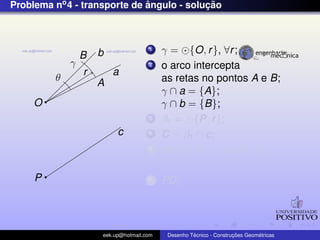 Problema no4 - transporte de ˆangulo - soluc¸ ˜ao
b
a
O
θ
c
P
γ
r
B
A
1 γ = {O, r}, ∀r;
2 o arco intercepta
as retas no pontos A e B;
γ ∩ a = {A};
γ ∩ b = {B};
3 β1 = {P, r};
4 C = β1 ∩ c;
5 dist(A, B) = dist(C, D);
67 PD;
eek.up@hotmail.com Desenho T´ecnico - Construc¸ ˜oes Geom´etricas
 