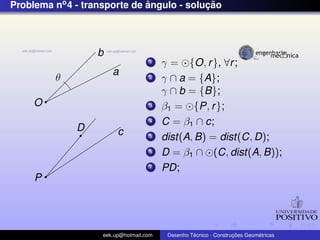 Problema no4 - transporte de ˆangulo - soluc¸ ˜ao
b
a
O
θ
c
P
D
1 γ = {O, r}, ∀r;
2 γ ∩ a = {A};
γ ∩ b = {B};
3 β1 = {P, r};
4 C = β1 ∩ c;
5 dist(A, B) = dist(C, D);
6 D = β1 ∩ (C, dist(A, B));
7 PD;
eek.up@hotmail.com Desenho T´ecnico - Construc¸ ˜oes Geom´etricas
 