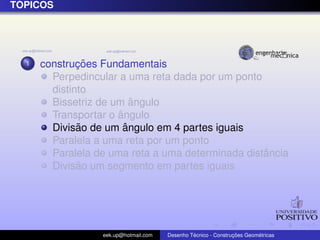 T ´OPICOS
1 construc¸ ˜oes Fundamentais
Perpedincular a uma reta dada por um ponto
distinto
Bissetriz de um ˆangulo
Transportar o ˆangulo
Divis˜ao de um ˆangulo em 4 partes iguais
Paralela a uma reta por um ponto
Paralela de uma reta a uma determinada distˆancia
Divis˜ao um segmento em partes iguais
eek.up@hotmail.com Desenho T´ecnico - Construc¸ ˜oes Geom´etricas
 