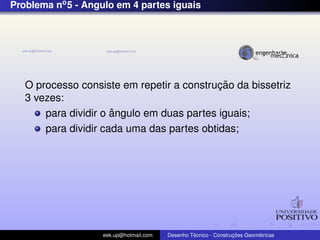 Problema no5 - Angulo em 4 partes iguais
O processo consiste em repetir a construc¸ ˜ao da bissetriz
3 vezes:
para dividir o ˆangulo em duas partes iguais;
para dividir cada uma das partes obtidas;
eek.up@hotmail.com Desenho T´ecnico - Construc¸ ˜oes Geom´etricas
 