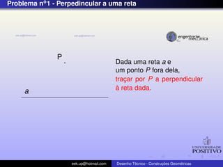 Problema no1 - Perpedincular a uma reta
a
P
Dada uma reta a e
um ponto P fora dela,
trac¸ar por P a perpendicular
`a reta dada.
eek.up@hotmail.com Desenho T´ecnico - Construc¸ ˜oes Geom´etricas
 