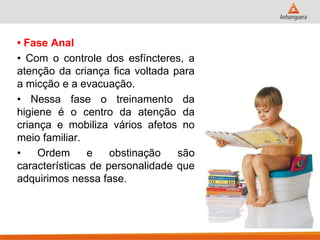 • Fase Anal 
• Com o controle dos esfíncteres, a atenção da criança fica voltada para a micção e a evacuação. 
• Nessa fase o treinamento da higiene é o centro da atenção da criança e mobiliza vários afetos no meio familiar. 
• Ordem e obstinação são características de personalidade que adquirimos nessa fase.  