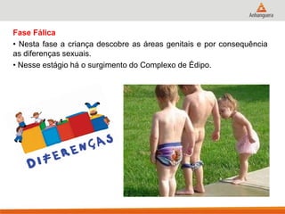 Fase Fálica 
• Nesta fase a criança descobre as áreas genitais e por consequência as diferenças sexuais. 
• Nesse estágio há o surgimento do Complexo de Édipo. 
 