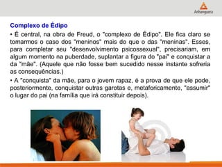 Complexo de Édipo 
• É central, na obra de Freud, o "complexo de Édipo". Ele fica claro se tomarmos o caso dos "meninos" mais do que o das "meninas". Esses, para completar seu "desenvolvimento psicossexual", precisariam, em algum momento na puberdade, suplantar a figura do "pai" e conquistar a da "mãe". (Aquele que não fosse bem sucedido nesse instante sofreria as consequências.) 
• A "conquista" da mãe, para o jovem rapaz, é a prova de que ele pode, posteriormente, conquistar outras garotas e, metaforicamente, "assumir" o lugar do pai (na família que irá constituir depois). 
 