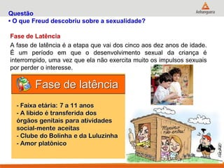 Questão • O que Freud descobriu sobre a sexualidade? 
Fase de Latência 
A fase de latência é a etapa que vai dos cinco aos dez anos de idade. É um período em que o desenvolvimento sexual da criança é interrompido, uma vez que ela não exercita muito os impulsos sexuais por perder o interesse.  