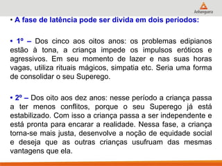 • A fase de latência pode ser divida em dois períodos: 
• 1º – Dos cinco aos oitos anos: os problemas edipianos estão à tona, a criança impede os impulsos eróticos e agressivos. Em seu momento de lazer e nas suas horas vagas, utiliza rituais mágicos, simpatia etc. Seria uma forma de consolidar o seu Superego. 
• 2º – Dos oito aos dez anos: nesse período a criança passa a ter menos conflitos, porque o seu Superego já está estabilizado. Com isso a criança passa a ser independente e está pronta para encarar a realidade. Nessa fase, a criança torna-se mais justa, desenvolve a noção de equidade social e deseja que as outras crianças usufruam das mesmas vantagens que ela.  
