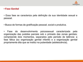 • Fase Genital 
• Essa fase se caracteriza pela definição da sua identidade sexual e pessoal. 
• Busca de formas de gratificação pessoal, social e produtiva. 
• Fase do desenvolvimento psicossexual caracterizada pela organização das pulsões parciais sob o primado das zonas genitais; compreende dois momentos, separados pelo período de latência: a fase fálica (ou organização genital infantil) e a organização genital propriamente dita que se institui na puberdade (adolescência).  