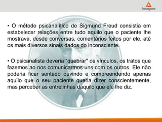 • O método psicanalítico de Sigmund Freud consistia em estabelecer relações entre tudo aquilo que o paciente lhe mostrava, desde conversas, comentários feitos por ele, até os mais diversos sinais dados do inconsciente. 
• O psicanalista deveria "quebrar" os vínculos, os tratos que fazemos ao nos comunicarmos uns com os outros. Ele não poderia ficar sentado ouvindo e compreendendo apenas aquilo que o seu paciente queria dizer conscientemente, mas perceber as entrelinhas daquilo que ele lhe diz.  
