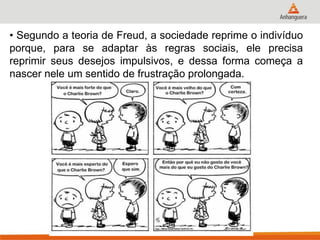 • Segundo a teoria de Freud, a sociedade reprime o indivíduo porque, para se adaptar às regras sociais, ele precisa reprimir seus desejos impulsivos, e dessa forma começa a nascer nele um sentido de frustração prolongada.  