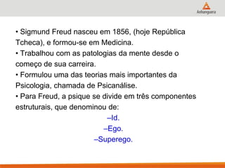 • Sigmund Freud nasceu em 1856, (hoje República 
Tcheca), e formou-se em Medicina. 
• Trabalhou com as patologias da mente desde o 
começo de sua carreira. 
• Formulou uma das teorias mais importantes da 
Psicologia, chamada de Psicanálise. 
• Para Freud, a psique se divide em três componentes 
estruturais, que denominou de: 
–Id. 
–Ego. 
–Superego.  