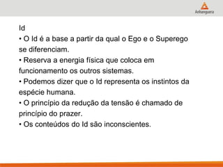 Id 
• O Id é a base a partir da qual o Ego e o Superego 
se diferenciam. 
• Reserva a energia física que coloca em 
funcionamento os outros sistemas. 
• Podemos dizer que o Id representa os instintos da 
espécie humana. 
• O princípio da redução da tensão é chamado de 
princípio do prazer. 
• Os conteúdos do Id são inconscientes.  