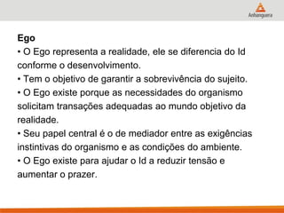 Ego 
• O Ego representa a realidade, ele se diferencia do Id 
conforme o desenvolvimento. 
• Tem o objetivo de garantir a sobrevivência do sujeito. 
• O Ego existe porque as necessidades do organismo 
solicitam transações adequadas ao mundo objetivo da 
realidade. 
• Seu papel central é o de mediador entre as exigências 
instintivas do organismo e as condições do ambiente. 
• O Ego existe para ajudar o Id a reduzir tensão e 
aumentar o prazer.  