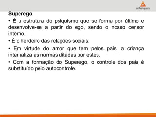 Superego 
• É a estrutura do psiquismo que se forma por último e desenvolve-se a partir do ego, sendo o nosso censor interno. 
• É o herdeiro das relações sociais. 
• Em virtude do amor que tem pelos pais, a criança internaliza as normas ditadas por estes. 
• Com a formação do Superego, o controle dos pais é substituído pelo autocontrole.  