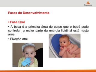Fases do Desenvolvimento 
• Fase Oral 
• A boca é a primeira área do corpo que o bebê pode controlar; a maior parte da energia libidinal está nesta área. 
• Fixação oral.  