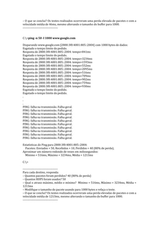 – O que se conclui? Os testes realizados ocorreram uma perda elevada de pacotes e com a
velocidade média de 46ms, mesmo alterando o tamanho do buffer para 1000.
------------------------------------
C:>ping -n 50 -l 1000 www.google.com
Disparando www.google.com [2800:3f0:4001:805::2004] com 1000 bytes de dados:
Esgotado o tempo limite do pedido.
Resposta de 2800:3f0:4001:805::2004: tempo=841ms
Esgotado o tempo limite do pedido.
Resposta de 2800:3f0:4001:805::2004: tempo=3234ms
Resposta de 2800:3f0:4001:805::2004: tempo=1593ms
Resposta de 2800:3f0:4001:805::2004: tempo=552ms
Resposta de 2800:3f0:4001:805::2004: tempo=2095ms
Resposta de 2800:3f0:4001:805::2004: tempo=516ms
Resposta de 2800:3f0:4001:805::2004: tempo=709ms
Resposta de 2800:3f0:4001:805::2004: tempo=902ms
Resposta de 2800:3f0:4001:805::2004: tempo=759ms
Resposta de 2800:3f0:4001:805::2004: tempo=930ms
Esgotado o tempo limite do pedido.
Esgotado o tempo limite do pedido.
.
.
.
PING: falha na transmissão. Falha geral.
PING: falha na transmissão. Falha geral.
PING: falha na transmissão. Falha geral.
PING: falha na transmissão. Falha geral.
PING: falha na transmissão. Falha geral.
PING: falha na transmissão. Falha geral.
PING: falha na transmissão. Falha geral.
PING: falha na transmissão. Falha geral.
PING: falha na transmissão. Falha geral.
PING: falha na transmissão. Falha geral.
Estatísticas do Ping para 2800:3f0:4001:805::2004:
Pacotes: Enviados = 50, Recebidos = 10, Perdidos = 40 (80% de perda),
Aproximar um número redondo de vezes em milissegundos:
Mínimo = 516ms, Máximo = 3234ms, Média = 1213ms
C:>
------------------------------------
Para cada destino, responda:
– Quantos pacotes foram perdidos? 40 (80% de perda)
– Quantos HOPS foram usados? 50
– Qual o atraso máximo, médio e mínimo? Mínimo = 516ms, Máximo = 3234ms, Média =
1213ms
– Modifique o tamanho do pacote usando para 1000 bytes e refaça o teste.
– O que se conclui? Os testes realizados ocorreram uma perda elevadas de pacotes e com a
velocidade média de 1213ms, mesmo alterando o tamanho do buffer para 1000.
------------------------------------
 