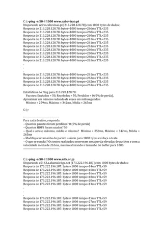 C:>ping -n 50 -l 1000 www.cabovisao.pt
Disparando www.cabovisao.pt [213.228.128.78] com 1000 bytes de dados:
Resposta de 213.228.128.78: bytes=1000 tempo=266ms TTL=235
Resposta de 213.228.128.78: bytes=1000 tempo=260ms TTL=235
Resposta de 213.228.128.78: bytes=1000 tempo=260ms TTL=235
Resposta de 213.228.128.78: bytes=1000 tempo=261ms TTL=235
Resposta de 213.228.128.78: bytes=1000 tempo=261ms TTL=235
Resposta de 213.228.128.78: bytes=1000 tempo=263ms TTL=235
Resposta de 213.228.128.78: bytes=1000 tempo=260ms TTL=235
Resposta de 213.228.128.78: bytes=1000 tempo=260ms TTL=235
Resposta de 213.228.128.78: bytes=1000 tempo=260ms TTL=235
Resposta de 213.228.128.78: bytes=1000 tempo=261ms TTL=235
.
.
.
Resposta de 213.228.128.78: bytes=1000 tempo=261ms TTL=235
Resposta de 213.228.128.78: bytes=1000 tempo=262ms TTL=235
Resposta de 213.228.128.78: bytes=1000 tempo=262ms TTL=235
Resposta de 213.228.128.78: bytes=1000 tempo=263ms TTL=235
Estatísticas do Ping para 213.228.128.78:
Pacotes: Enviados = 50, Recebidos = 50, Perdidos = 0 (0% de perda),
Aproximar um número redondo de vezes em milissegundos:
Mínimo = 259ms, Máximo = 342ms, Média = 265ms
C:>
------------------------------------
Para cada destino, responda:
– Quantos pacotes foram perdidos? 0 (0% de perda)
– Quantos HOPS foram usados? 50
– Qual o atraso máximo, médio e mínimo? Mínimo = 259ms, Máximo = 342ms, Média =
265ms
– Modifique o tamanho do pacote usando para 1000 bytes e refaça o teste.
– O que se conclui? Os testes realizados ocorreram uma perda elevadas de pacotes e com a
velocidade média de 265ms, mesmo alterando o tamanho do buffer para 1000.
------------------------------------
C:>ping -n 50 -l 1000 www.nhk.or.jp
Disparando e5163.a.akamaiedge.net [173.222.196.187] com 1000 bytes de dados:
Resposta de 173.222.196.187: bytes=1000 tempo=14ms TTL=59
Resposta de 173.222.196.187: bytes=1000 tempo=16ms TTL=59
Resposta de 173.222.196.187: bytes=1000 tempo=16ms TTL=59
Resposta de 173.222.196.187: bytes=1000 tempo=18ms TTL=59
Resposta de 173.222.196.187: bytes=1000 tempo=20ms TTL=59
Resposta de 173.222.196.187: bytes=1000 tempo=13ms TTL=59
.
.
.
Resposta de 173.222.196.187: bytes=1000 tempo=15ms TTL=59
Resposta de 173.222.196.187: bytes=1000 tempo=27ms TTL=59
Resposta de 173.222.196.187: bytes=1000 tempo=16ms TTL=59
Resposta de 173.222.196.187: bytes=1000 tempo=16ms TTL=59
 