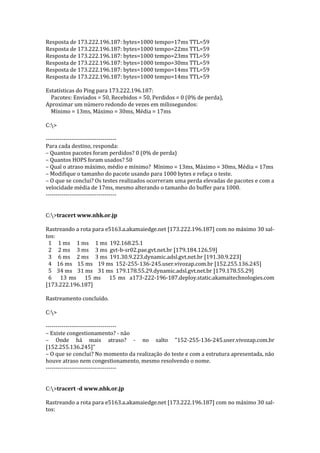 Resposta de 173.222.196.187: bytes=1000 tempo=17ms TTL=59
Resposta de 173.222.196.187: bytes=1000 tempo=22ms TTL=59
Resposta de 173.222.196.187: bytes=1000 tempo=23ms TTL=59
Resposta de 173.222.196.187: bytes=1000 tempo=30ms TTL=59
Resposta de 173.222.196.187: bytes=1000 tempo=14ms TTL=59
Resposta de 173.222.196.187: bytes=1000 tempo=14ms TTL=59
Estatísticas do Ping para 173.222.196.187:
Pacotes: Enviados = 50, Recebidos = 50, Perdidos = 0 (0% de perda),
Aproximar um número redondo de vezes em milissegundos:
Mínimo = 13ms, Máximo = 30ms, Média = 17ms
C:>
------------------------------------
Para cada destino, responda:
– Quantos pacotes foram perdidos? 0 (0% de perda)
– Quantos HOPS foram usados? 50
– Qual o atraso máximo, médio e mínimo? Mínimo = 13ms, Máximo = 30ms, Média = 17ms
– Modifique o tamanho do pacote usando para 1000 bytes e refaça o teste.
– O que se conclui? Os testes realizados ocorreram uma perda elevadas de pacotes e com a
velocidade média de 17ms, mesmo alterando o tamanho do buffer para 1000.
------------------------------------
C:>tracert www.nhk.or.jp
Rastreando a rota para e5163.a.akamaiedge.net [173.222.196.187] com no máximo 30 sal-
tos:
1 1 ms 1 ms 1 ms 192.168.25.1
2 2 ms 3 ms 3 ms gvt-b-sr02.pae.gvt.net.br [179.184.126.59]
3 6 ms 2 ms 3 ms 191.30.9.223.dynamic.adsl.gvt.net.br [191.30.9.223]
4 16 ms 15 ms 19 ms 152-255-136-245.user.vivozap.com.br [152.255.136.245]
5 34 ms 31 ms 31 ms 179.178.55.29.dynamic.adsl.gvt.net.br [179.178.55.29]
6 13 ms 15 ms 15 ms a173-222-196-187.deploy.static.akamaitechnologies.com
[173.222.196.187]
Rastreamento concluído.
C:>
------------------------------------
– Existe congestionamento? - não
– Onde há mais atraso? - no salto "152-255-136-245.user.vivozap.com.br
[152.255.136.245]"
– O que se conclui? No momento da realização do teste e com a estrutura apresentada, não
houve atraso nem congestionamento, mesmo resolvendo o nome.
------------------------------------
C:>tracert -d www.nhk.or.jp
Rastreando a rota para e5163.a.akamaiedge.net [173.222.196.187] com no máximo 30 sal-
tos:
 