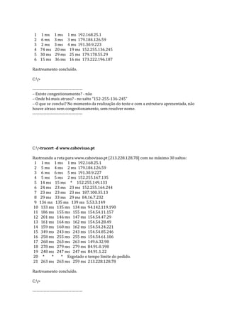 1 1 ms 1 ms 1 ms 192.168.25.1
2 6 ms 3 ms 3 ms 179.184.126.59
3 2 ms 3 ms 4 ms 191.30.9.223
4 74 ms 20 ms 19 ms 152.255.136.245
5 30 ms 29 ms 25 ms 179.178.55.29
6 15 ms 36 ms 16 ms 173.222.196.187
Rastreamento concluído.
C:>
------------------------------------
– Existe congestionamento? - não
– Onde há mais atraso? - no salto "152-255-136-245"
– O que se conclui? No momento da realização do teste e com a estrutura apresentada, não
houve atraso nem congestionamento, sem resolver nome.
------------------------------------
C:>tracert -d www.cabovisao.pt
Rastreando a rota para www.cabovisao.pt [213.228.128.78] com no máximo 30 saltos:
1 1 ms 1 ms 1 ms 192.168.25.1
2 5 ms 4 ms 2 ms 179.184.126.59
3 6 ms 6 ms 5 ms 191.30.9.227
4 5 ms 5 ms 2 ms 152.255.167.135
5 14 ms 15 ms * 152.255.149.133
6 24 ms 23 ms 23 ms 152.255.164.244
7 23 ms 23 ms 23 ms 187.100.35.13
8 29 ms 33 ms 29 ms 84.16.7.232
9 136 ms 135 ms 139 ms 5.53.3.149
10 133 ms 135 ms 134 ms 94.142.119.190
11 186 ms 155 ms 155 ms 154.54.11.157
12 201 ms 146 ms 147 ms 154.54.47.29
13 161 ms 164 ms 162 ms 154.54.28.49
14 159 ms 160 ms 162 ms 154.54.24.221
15 349 ms 243 ms 243 ms 154.54.85.246
16 258 ms 255 ms 255 ms 154.54.61.106
17 268 ms 263 ms 263 ms 149.6.32.98
18 278 ms 279 ms 279 ms 84.91.0.198
19 248 ms 247 ms 247 ms 84.91.1.22
20 * * * Esgotado o tempo limite do pedido.
21 263 ms 263 ms 259 ms 213.228.128.78
Rastreamento concluído.
C:>
------------------------------------
 