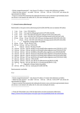 – Existe congestionamento? - sim, houve 21 saltos e 1 router não informou os dados.
– Onde há mais atraso? - no salto "136 ms 132 ms 135 ms 5.53.3.149" um atraso de
aproximado de 100ms.
– O que se conclui? No momento da realização do teste e com a estrutura apresentada, houve
um atraso e um número de saltos de 21, isto sem resolução de nome.
------------------------------------
C:>tracert www.cabovisao.pt
Rastreando a rota para www.cabovisao.pt [213.228.128.78] com no máximo 30 saltos:
1 1 ms 1 ms 1 ms 192.168.25.1
2 5 ms 3 ms 3 ms gvt-b-sr02.pae.gvt.net.br [179.184.126.59]
3 6 ms 3 ms 3 ms 191.30.9.227.dynamic.adsl.gvt.net.br [191.30.9.227]
4 5 ms 3 ms 3 ms 152-255-167-135.user.vivozap.com.br [152.255.167.135]
5 35 ms 15 ms 15 ms 152-255-149-133.user.vivozap.com.br [152.255.149.133]
6 * 23 ms 23 ms 152-255-164-244.user.vivozap.com.br [152.255.164.244]
7 * * * Esgotado o tempo limite do pedido.
8 30 ms 37 ms 29 ms 84.16.7.232
9 135 ms 135 ms 147 ms 5.53.3.149
10 * 136 ms 135 ms 94.142.119.190
11 154 ms 155 ms 154 ms be3017.ccr21.mia03.atlas.cogentco.com [154.54.11.157]
12 144 ms 143 ms 150 ms be3401.ccr22.mia01.atlas.cogentco.com [154.54.47.29]
13 165 ms 163 ms 163 ms be3483.ccr42.atl01.atlas.cogentco.com [154.54.28.49]
14 163 ms 161 ms 183 ms be2113.ccr42.dca01.atlas.cogentco.com [154.54.24.221]
15 260 ms 246 ms 244 ms be2332.ccr32.bio02.atlas.cogentco.com [154.54.85.246]
16 257 ms 255 ms 257 ms be2314.rcr21.opo01.atlas.cogentco.com [154.54.61.106]
17 261 ms 263 ms 263 ms 149.6.32.98
18 292 ms 278 ms 279 ms pa1-84-91-0-198.netvisao.pt [84.91.0.198]
19 248 ms 246 ms 247 ms pa1-84-91-1-22.netvisao.pt [84.91.1.22]
20 * * * Esgotado o tempo limite do pedido.
21 263 ms 287 ms 261 ms nowo.pt [213.228.128.78]
Rastreamento concluído.
C:>
------------------------------------
– Existe congestionamento? - sim, houve 21 saltos e 2 router não informou os dados.
– Onde há mais atraso? - no salto "135 ms 136 ms 136 ms 5.53.3.149" um atraso de
aproximado de 100ms.
– O que se conclui? No momento da realização do teste e com a estrutura apresentada, houve
um atraso e um número de saltos de 21, isto com resolução de nome.
------------------------------------
-> Teste de Velocidade com o link da Operadora em dois momentos diferentes.
https://www.vivo.com.br/para-voce/por-que-vivo/qualidade/teste-de-velocidade
 