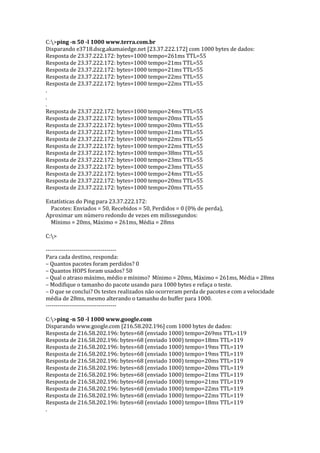 C:>ping -n 50 -l 1000 www.terra.com.br
Disparando e3718.dscg.akamaiedge.net [23.37.222.172] com 1000 bytes de dados:
Resposta de 23.37.222.172: bytes=1000 tempo=261ms TTL=55
Resposta de 23.37.222.172: bytes=1000 tempo=21ms TTL=55
Resposta de 23.37.222.172: bytes=1000 tempo=21ms TTL=55
Resposta de 23.37.222.172: bytes=1000 tempo=22ms TTL=55
Resposta de 23.37.222.172: bytes=1000 tempo=22ms TTL=55
.
.
.
Resposta de 23.37.222.172: bytes=1000 tempo=24ms TTL=55
Resposta de 23.37.222.172: bytes=1000 tempo=20ms TTL=55
Resposta de 23.37.222.172: bytes=1000 tempo=20ms TTL=55
Resposta de 23.37.222.172: bytes=1000 tempo=21ms TTL=55
Resposta de 23.37.222.172: bytes=1000 tempo=22ms TTL=55
Resposta de 23.37.222.172: bytes=1000 tempo=22ms TTL=55
Resposta de 23.37.222.172: bytes=1000 tempo=38ms TTL=55
Resposta de 23.37.222.172: bytes=1000 tempo=23ms TTL=55
Resposta de 23.37.222.172: bytes=1000 tempo=23ms TTL=55
Resposta de 23.37.222.172: bytes=1000 tempo=24ms TTL=55
Resposta de 23.37.222.172: bytes=1000 tempo=20ms TTL=55
Resposta de 23.37.222.172: bytes=1000 tempo=20ms TTL=55
Estatísticas do Ping para 23.37.222.172:
Pacotes: Enviados = 50, Recebidos = 50, Perdidos = 0 (0% de perda),
Aproximar um número redondo de vezes em milissegundos:
Mínimo = 20ms, Máximo = 261ms, Média = 28ms
C:>
------------------------------------
Para cada destino, responda:
– Quantos pacotes foram perdidos? 0
– Quantos HOPS foram usados? 50
– Qual o atraso máximo, médio e mínimo? Mínimo = 20ms, Máximo = 261ms, Média = 28ms
– Modifique o tamanho do pacote usando para 1000 bytes e refaça o teste.
– O que se conclui? Os testes realizados não ocorreram perda de pacotes e com a velocidade
média de 28ms, mesmo alterando o tamanho do buffer para 1000.
------------------------------------
C:>ping -n 50 -l 1000 www.google.com
Disparando www.google.com [216.58.202.196] com 1000 bytes de dados:
Resposta de 216.58.202.196: bytes=68 (enviado 1000) tempo=269ms TTL=119
Resposta de 216.58.202.196: bytes=68 (enviado 1000) tempo=18ms TTL=119
Resposta de 216.58.202.196: bytes=68 (enviado 1000) tempo=19ms TTL=119
Resposta de 216.58.202.196: bytes=68 (enviado 1000) tempo=19ms TTL=119
Resposta de 216.58.202.196: bytes=68 (enviado 1000) tempo=20ms TTL=119
Resposta de 216.58.202.196: bytes=68 (enviado 1000) tempo=20ms TTL=119
Resposta de 216.58.202.196: bytes=68 (enviado 1000) tempo=21ms TTL=119
Resposta de 216.58.202.196: bytes=68 (enviado 1000) tempo=21ms TTL=119
Resposta de 216.58.202.196: bytes=68 (enviado 1000) tempo=22ms TTL=119
Resposta de 216.58.202.196: bytes=68 (enviado 1000) tempo=22ms TTL=119
Resposta de 216.58.202.196: bytes=68 (enviado 1000) tempo=18ms TTL=119
.
 