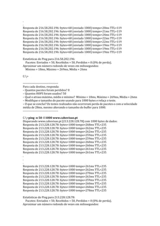 .
.
Resposta de 216.58.202.196: bytes=68 (enviado 1000) tempo=20ms TTL=119
Resposta de 216.58.202.196: bytes=68 (enviado 1000) tempo=21ms TTL=119
Resposta de 216.58.202.196: bytes=68 (enviado 1000) tempo=24ms TTL=119
Resposta de 216.58.202.196: bytes=68 (enviado 1000) tempo=22ms TTL=119
Resposta de 216.58.202.196: bytes=68 (enviado 1000) tempo=22ms TTL=119
Resposta de 216.58.202.196: bytes=68 (enviado 1000) tempo=19ms TTL=119
Resposta de 216.58.202.196: bytes=68 (enviado 1000) tempo=19ms TTL=119
Resposta de 216.58.202.196: bytes=68 (enviado 1000) tempo=19ms TTL=119
Estatísticas do Ping para 216.58.202.196:
Pacotes: Enviados = 50, Recebidos = 50, Perdidos = 0 (0% de perda),
Aproximar um número redondo de vezes em milissegundos:
Mínimo = 18ms, Máximo = 269ms, Média = 26ms
C:>
------------------------------------
Para cada destino, responda:
– Quantos pacotes foram perdidos? 0
– Quantos HOPS foram usados? 50
– Qual o atraso máximo, médio e mínimo? Mínimo = 18ms, Máximo = 269ms, Média = 26ms
– Modifique o tamanho do pacote usando para 1000 bytes e refaça o teste.
– O que se conclui? Os testes realizados não ocorreram perda de pacotes e com a velocidade
média de 28ms, mesmo alterando o tamanho do buffer para 1000.
------------------------------------
C:>ping -n 50 -l 1000 www.cabovisao.pt
Disparando www.cabovisao.pt [213.228.128.78] com 1000 bytes de dados:
Resposta de 213.228.128.78: bytes=1000 tempo=268ms TTL=235
Resposta de 213.228.128.78: bytes=1000 tempo=262ms TTL=235
Resposta de 213.228.128.78: bytes=1000 tempo=262ms TTL=235
Resposta de 213.228.128.78: bytes=1000 tempo=259ms TTL=235
Resposta de 213.228.128.78: bytes=1000 tempo=259ms TTL=235
Resposta de 213.228.128.78: bytes=1000 tempo=260ms TTL=235
Resposta de 213.228.128.78: bytes=1000 tempo=260ms TTL=235
Resposta de 213.228.128.78: bytes=1000 tempo=261ms TTL=235
Resposta de 213.228.128.78: bytes=1000 tempo=261ms TTL=235
.
.
.
Resposta de 213.228.128.78: bytes=1000 tempo=261ms TTL=235
Resposta de 213.228.128.78: bytes=1000 tempo=262ms TTL=235
Resposta de 213.228.128.78: bytes=1000 tempo=270ms TTL=235
Resposta de 213.228.128.78: bytes=1000 tempo=263ms TTL=235
Resposta de 213.228.128.78: bytes=1000 tempo=259ms TTL=235
Resposta de 213.228.128.78: bytes=1000 tempo=260ms TTL=235
Resposta de 213.228.128.78: bytes=1000 tempo=260ms TTL=235
Resposta de 213.228.128.78: bytes=1000 tempo=278ms TTL=235
Estatísticas do Ping para 213.228.128.78:
Pacotes: Enviados = 50, Recebidos = 50, Perdidos = 0 (0% de perda),
Aproximar um número redondo de vezes em milissegundos:
 