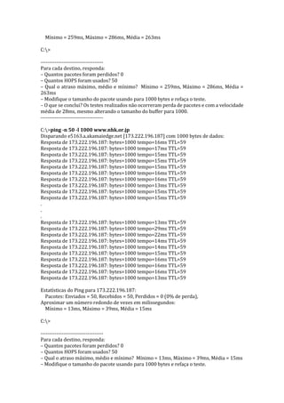 Mínimo = 259ms, Máximo = 286ms, Média = 263ms
C:>
------------------------------------
Para cada destino, responda:
– Quantos pacotes foram perdidos? 0
– Quantos HOPS foram usados? 50
– Qual o atraso máximo, médio e mínimo? Mínimo = 259ms, Máximo = 286ms, Média =
263ms
– Modifique o tamanho do pacote usando para 1000 bytes e refaça o teste.
– O que se conclui? Os testes realizados não ocorreram perda de pacotes e com a velocidade
média de 28ms, mesmo alterando o tamanho do buffer para 1000.
------------------------------------
C:>ping -n 50 -l 1000 www.nhk.or.jp
Disparando e5163.a.akamaiedge.net [173.222.196.187] com 1000 bytes de dados:
Resposta de 173.222.196.187: bytes=1000 tempo=16ms TTL=59
Resposta de 173.222.196.187: bytes=1000 tempo=17ms TTL=59
Resposta de 173.222.196.187: bytes=1000 tempo=15ms TTL=59
Resposta de 173.222.196.187: bytes=1000 tempo=15ms TTL=59
Resposta de 173.222.196.187: bytes=1000 tempo=15ms TTL=59
Resposta de 173.222.196.187: bytes=1000 tempo=16ms TTL=59
Resposta de 173.222.196.187: bytes=1000 tempo=16ms TTL=59
Resposta de 173.222.196.187: bytes=1000 tempo=13ms TTL=59
Resposta de 173.222.196.187: bytes=1000 tempo=15ms TTL=59
Resposta de 173.222.196.187: bytes=1000 tempo=15ms TTL=59
.
.
.
Resposta de 173.222.196.187: bytes=1000 tempo=13ms TTL=59
Resposta de 173.222.196.187: bytes=1000 tempo=29ms TTL=59
Resposta de 173.222.196.187: bytes=1000 tempo=22ms TTL=59
Resposta de 173.222.196.187: bytes=1000 tempo=14ms TTL=59
Resposta de 173.222.196.187: bytes=1000 tempo=14ms TTL=59
Resposta de 173.222.196.187: bytes=1000 tempo=15ms TTL=59
Resposta de 173.222.196.187: bytes=1000 tempo=16ms TTL=59
Resposta de 173.222.196.187: bytes=1000 tempo=16ms TTL=59
Resposta de 173.222.196.187: bytes=1000 tempo=16ms TTL=59
Resposta de 173.222.196.187: bytes=1000 tempo=13ms TTL=59
Estatísticas do Ping para 173.222.196.187:
Pacotes: Enviados = 50, Recebidos = 50, Perdidos = 0 (0% de perda),
Aproximar um número redondo de vezes em milissegundos:
Mínimo = 13ms, Máximo = 39ms, Média = 15ms
C:>
------------------------------------
Para cada destino, responda:
– Quantos pacotes foram perdidos? 0
– Quantos HOPS foram usados? 50
– Qual o atraso máximo, médio e mínimo? Mínimo = 13ms, Máximo = 39ms, Média = 15ms
– Modifique o tamanho do pacote usando para 1000 bytes e refaça o teste.
 
